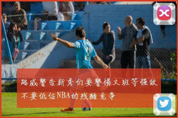 路威警告新秀们要警惕文班等强敌不要低估NBA的残酷竞争