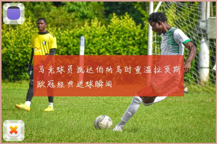 马竞球员抵达伯纳乌时重温拉莫斯欧冠经典进球瞬间