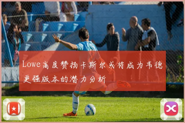 Lowe高度赞扬卡斯尔或将成为韦德更强版本的潜力分析