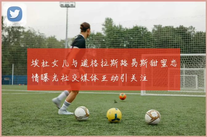 埃杜女儿与道格拉斯路易斯甜蜜恋情曝光社交媒体互动引关注
