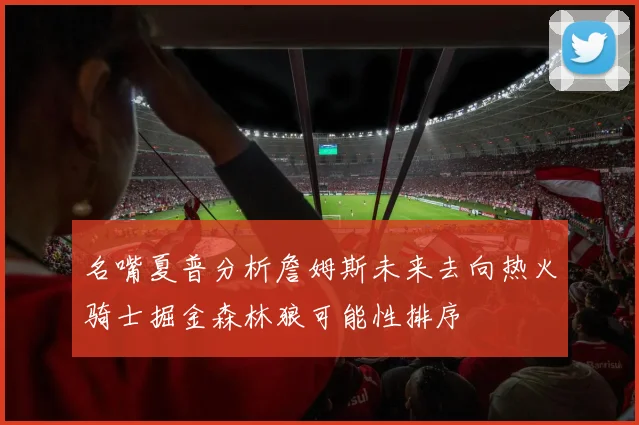 名嘴夏普分析詹姆斯未来去向热火骑士掘金森林狼可能性排序