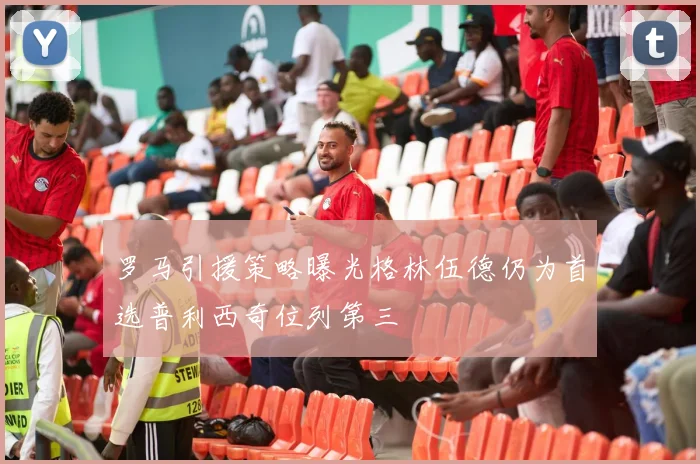 罗马引援策略曝光格林伍德仍为首选普利西奇位列第三
