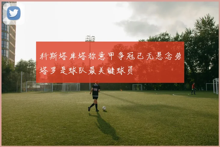科斯塔库塔称意甲争冠已无悬念劳塔罗是球队最关键球员