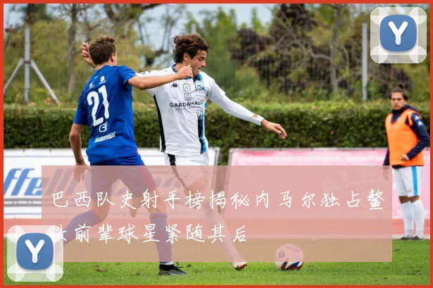 巴西队史射手榜揭秘内马尔独占鳌头前辈球星紧随其后
