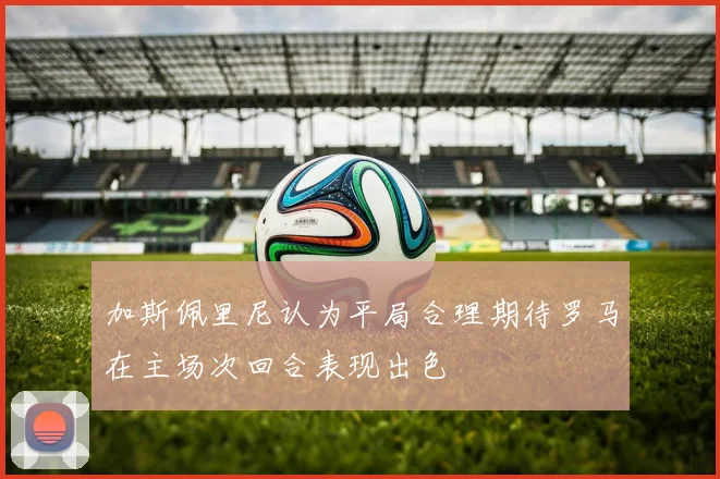 加斯佩里尼认为平局合理期待罗马在主场次回合表现出色