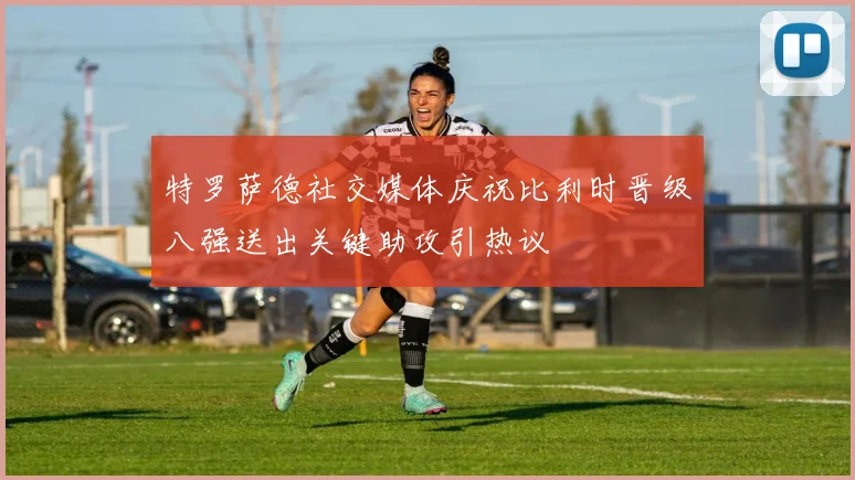 特罗萨德社交媒体庆祝比利时晋级八强送出关键助攻引热议