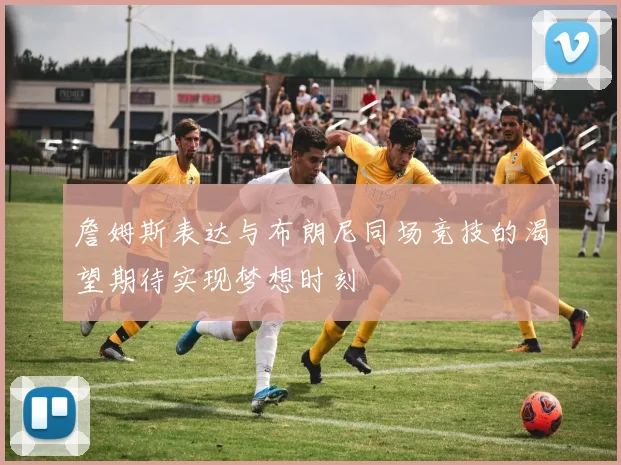 詹姆斯表达与布朗尼同场竞技的渴望期待实现梦想时刻