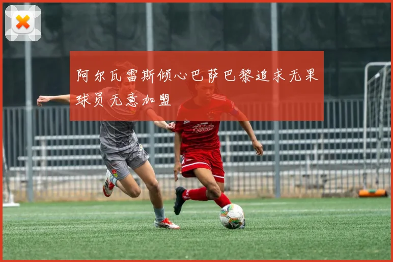 阿尔瓦雷斯倾心巴萨巴黎追求无果球员无意加盟