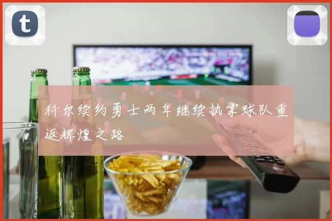 科尔续约勇士两年继续执掌球队重返辉煌之路