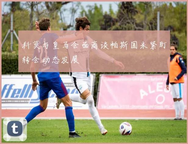 科莫与皇马会面商谈帕斯国米紧盯转会动态发展