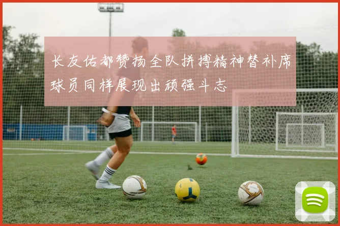 长友佑都赞扬全队拼搏精神替补席球员同样展现出顽强斗志