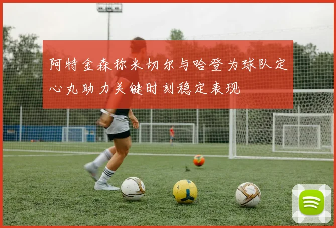 阿特金森称米切尔与哈登为球队定心丸助力关键时刻稳定表现