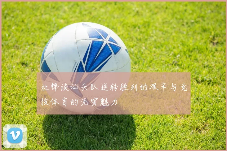 杜锋谈汕头队逆转胜利的艰辛与竞技体育的无穷魅力