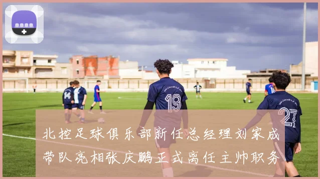 北控足球俱乐部新任总经理刘家成带队亮相张庆鹏正式离任主帅职务