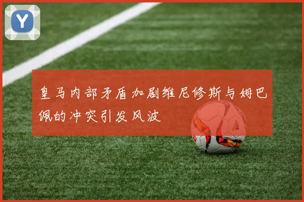 皇马内部矛盾加剧维尼修斯与姆巴佩的冲突引发风波