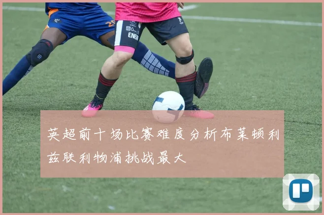 英超前十场比赛难度分析布莱顿利兹联利物浦挑战最大