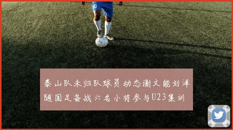 泰山队未归队球员动态谢文能刘洋随国足备战六名小将参与U23集训