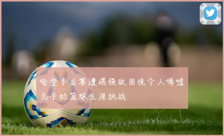 哈登季后赛遭遇强敌困境令人唏嘘无奈的篮球生涯挑战