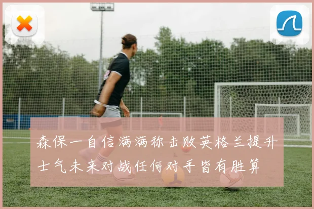 森保一自信满满称击败英格兰提升士气未来对战任何对手皆有胜算