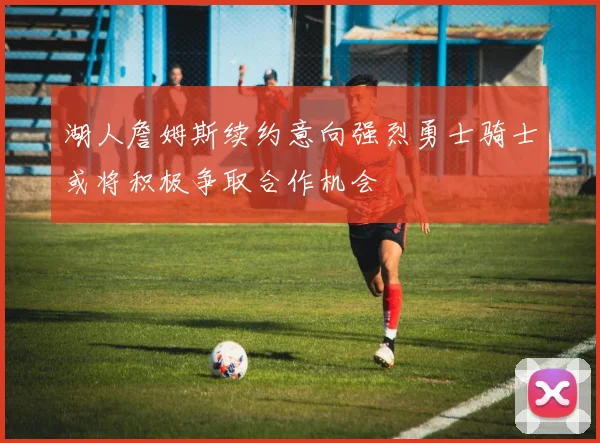 湖人詹姆斯续约意向强烈勇士骑士或将积极争取合作机会