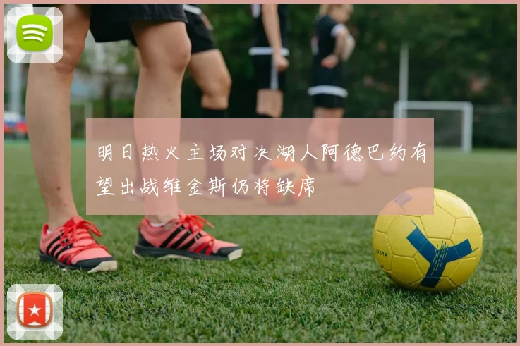 明日热火主场对决湖人阿德巴约有望出战维金斯仍将缺席
