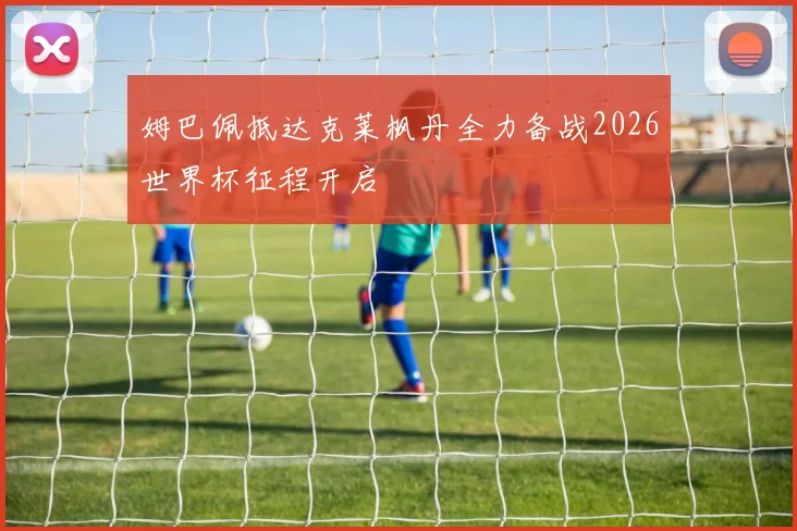姆巴佩抵达克莱枫丹全力备战2026世界杯征程开启