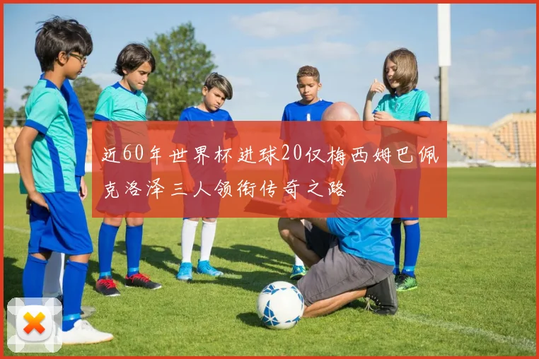 近60年世界杯进球20仅梅西姆巴佩克洛泽三人领衔传奇之路