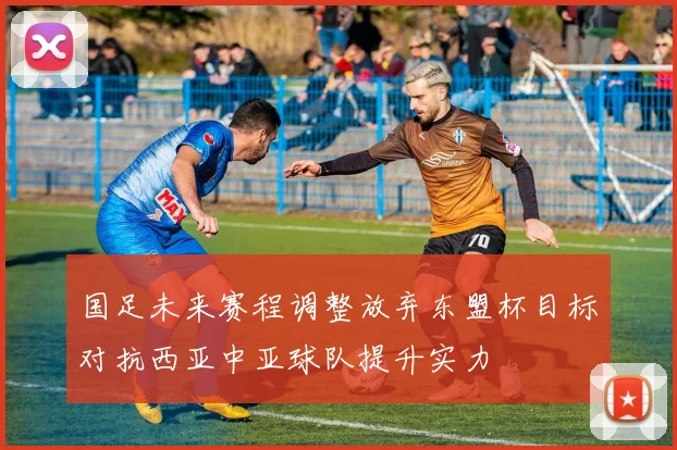 国足未来赛程调整放弃东盟杯目标对抗西亚中亚球队提升实力